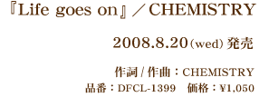 『Life goes on』/CHEMISTRY 2008.8.20(wed)発売 作詞/作曲:CHEMISTRY 品番:DFCL-1399 価格:\1,050